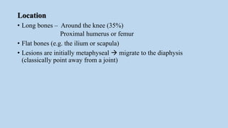 Location
• Long bones – Around the knee (35%)
Proximal humerus or femur
• Flat bones (e.g. the ilium or scapula)
• Lesions are initially metaphyseal  migrate to the diaphysis
(classically point away from a joint)
 
