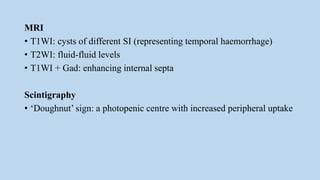 MRI
• T1WI: cysts of different SI (representing temporal haemorrhage)
• T2WI: fluid-fluid levels
• T1WI + Gad: enhancing internal septa
Scintigraphy
• ‘Doughnut’ sign: a photopenic centre with increased peripheral uptake
 