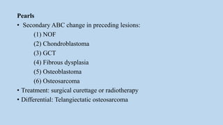 Pearls
• Secondary ABC change in preceding lesions:
(1) NOF
(2) Chondroblastoma
(3) GCT
(4) Fibrous dysplasia
(5) Osteoblastoma
(6) Osteosarcoma
• Treatment: surgical curettage or radiotherapy
• Differential: Telangiectatic osteosarcoma
 
