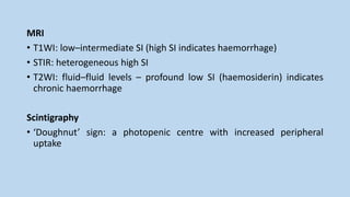 MRI
• T1WI: low–intermediate SI (high SI indicates haemorrhage)
• STIR: heterogeneous high SI
• T2WI: fluid–fluid levels – profound low SI (haemosiderin) indicates
chronic haemorrhage
Scintigraphy
• ‘Doughnut’ sign: a photopenic centre with increased peripheral
uptake
 