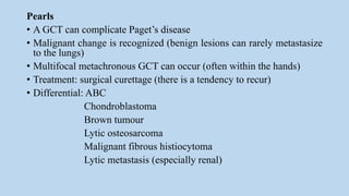 Pearls
• A GCT can complicate Paget’s disease
• Malignant change is recognized (benign lesions can rarely metastasize
to the lungs)
• Multifocal metachronous GCT can occur (often within the hands)
• Treatment: surgical curettage (there is a tendency to recur)
• Differential: ABC
Chondroblastoma
Brown tumour
Lytic osteosarcoma
Malignant fibrous histiocytoma
Lytic metastasis (especially renal)
 