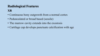 Radiological Features
XR
• Continuous bony outgrowth from a normal cortex
• Pedunculated or broad based (sessile)
• The marrow cavity extends into the exostosis
• Cartilage cap develops punctuate calcification with age
 