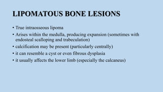 LIPOMATOUS BONE LESIONS
• True intraosseous lipoma
• Arises within the medulla, producing expansion (sometimes with
endosteal scalloping and trabeculation)
• calcification may be present (particularly centrally)
• it can resemble a cyst or even fibrous dysplasia
• it usually affects the lower limb (especially the calcaneus)
 