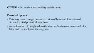 CT/MRI - It can demonstrate fatty matrix tissue
Parosteal lipoma
• This may cause benign pressure erosion of bone and formation of
circumferential periosteal new bone
• A combination of peripheral ossification with a tumour composed of a
fatty matrix establishes the diagnosis
 