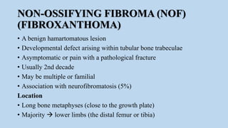 NON-OSSIFYING FIBROMA (NOF)
(FIBROXANTHOMA)
• A benign hamartomatous lesion
• Developmental defect arising within tubular bone trabeculae
• Asymptomatic or pain with a pathological fracture
• Usually 2nd decade
• May be multiple or familial
• Association with neurofibromatosis (5%)
Location
• Long bone metaphyses (close to the growth plate)
• Majority  lower limbs (the distal femur or tibia)
 