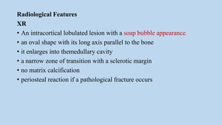Radiological Features
XR
• An intracortical lobulated lesion with a soap bubble appearance
• an oval shape with its long axis parallel to the bone
• it enlarges into themedullary cavity
• a narrow zone of transition with a sclerotic margin
• no matrix calcification
• periosteal reaction if a pathological fracture occurs
 