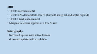 MRI
• T1WI: intermediate SI
• T2WI: 80% demonstrate low SI (but with marginal and septal high SI)
• T1WI + Gad: enhancement
• Marginal sclerosis appears as a low SI rim
Scintigraphy
• Increased uptake with active lesions
• decreased uptake with involution
 