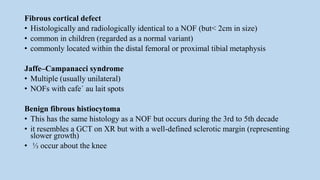 Fibrous cortical defect
• Histologically and radiologically identical to a NOF (but< 2cm in size)
• common in children (regarded as a normal variant)
• commonly located within the distal femoral or proximal tibial metaphysis
Jaffe–Campanacci syndrome
• Multiple (usually unilateral)
• NOFs with cafe´ au lait spots
Benign fibrous histiocytoma
• This has the same histology as a NOF but occurs during the 3rd to 5th decade
• it resembles a GCT on XR but with a well-defined sclerotic margin (representing
slower growth)
• ⅓ occur about the knee
 