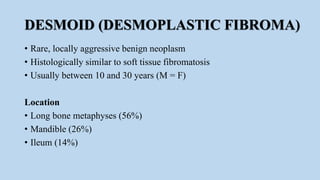 DESMOID (DESMOPLASTIC FIBROMA)
• Rare, locally aggressive benign neoplasm
• Histologically similar to soft tissue fibromatosis
• Usually between 10 and 30 years (M = F)
Location
• Long bone metaphyses (56%)
• Mandible (26%)
• Ileum (14%)
 