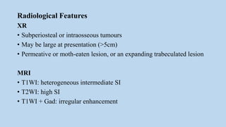 Radiological Features
XR
• Subperiosteal or intraosseous tumours
• May be large at presentation (>5cm)
• Permeative or moth-eaten lesion, or an expanding trabeculated lesion
MRI
• T1WI: heterogeneous intermediate SI
• T2WI: high SI
• T1WI + Gad: irregular enhancement
 