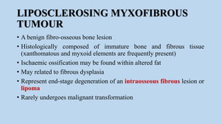 LIPOSCLEROSING MYXOFIBROUS
TUMOUR
• A benign fibro-osseous bone lesion
• Histologically composed of immature bone and fibrous tissue
(xanthomatous and myxoid elements are frequently present)
• Ischaemic ossification may be found within altered fat
• May related to fibrous dysplasia
• Represent end-stage degeneration of an intraosseous fibrous lesion or
lipoma
• Rarely undergoes malignant transformation
 