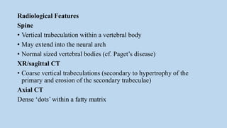 Radiological Features
Spine
• Vertical trabeculation within a vertebral body
• May extend into the neural arch
• Normal sized vertebral bodies (cf. Paget’s disease)
XR/sagittal CT
• Coarse vertical trabeculations (secondary to hypertrophy of the
primary and erosion of the secondary trabeculae)
Axial CT
Dense ‘dots’ within a fatty matrix
 