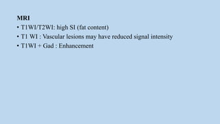 MRI
• T1WI/T2WI: high SI (fat content)
• T1 WI : Vascular lesions may have reduced signal intensity
• T1WI + Gad : Enhancement
 