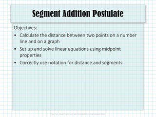 Segment Addition Postulate
Objectives:
• Calculate the distance between two points on a number
line and on a graph
• Set up and solve linear equations using midpoint
properties
• Correctly use notation for distance and segments
 