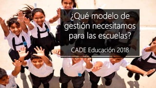 ¿Qué modelo de
gestión necesitamos
para las escuelas?
-----
CADE Educación 2018
 