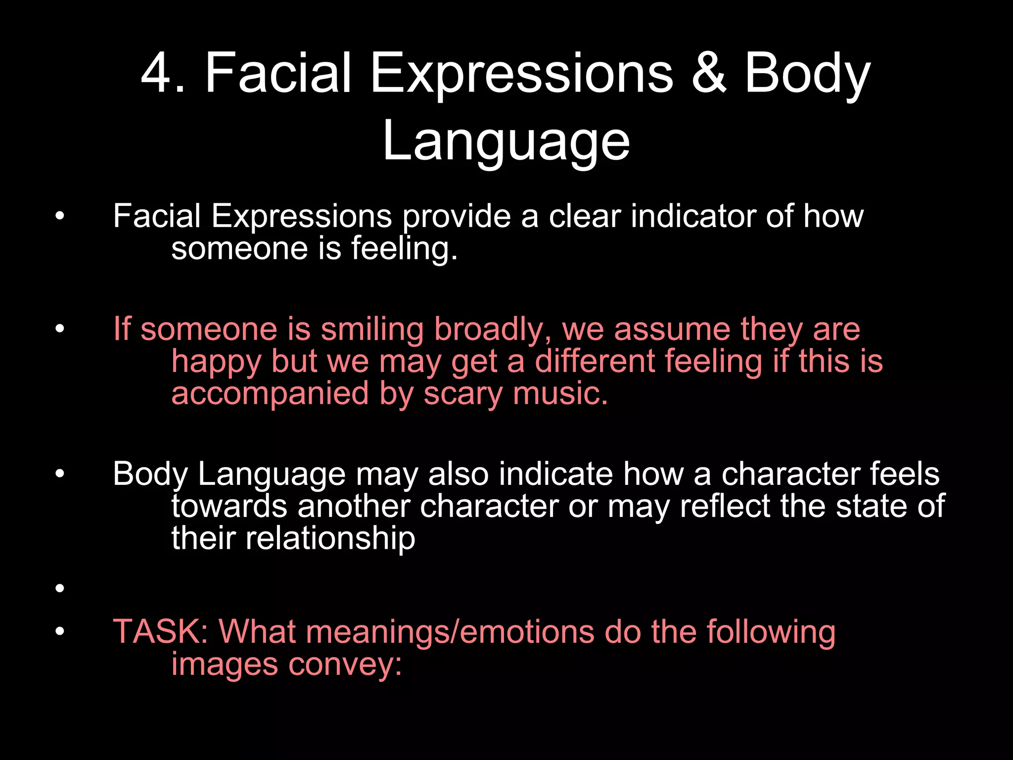 4. Facial Expressions & Body
Language
• Facial Expressions provide a clear indicator of how
someone is feeling.
• If someone is smiling broadly, we assume they are
happy but we may get a different feeling if this is
accompanied by scary music.
• Body Language may also indicate how a character feels
towards another character or may reflect the state of
their relationship
•
• TASK: What meanings/emotions do the following
images convey:
 