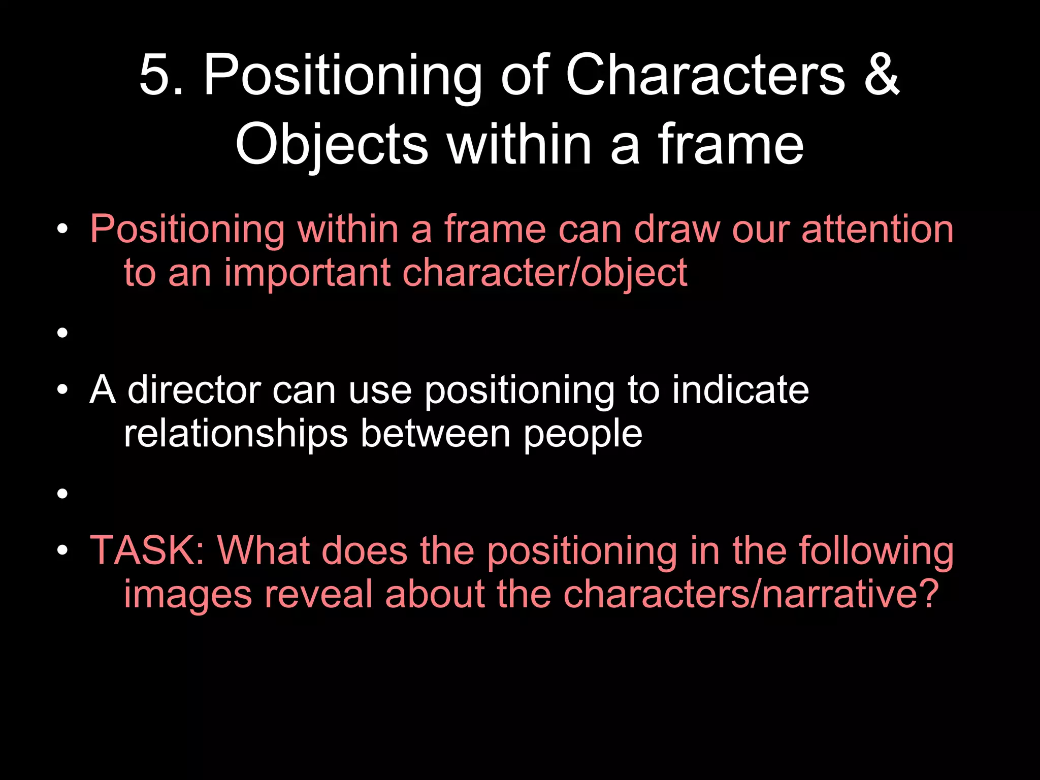 5. Positioning of Characters &
Objects within a frame
• Positioning within a frame can draw our attention
to an important character/object
•
• A director can use positioning to indicate
relationships between people
•
• TASK: What does the positioning in the following
images reveal about the characters/narrative?
 