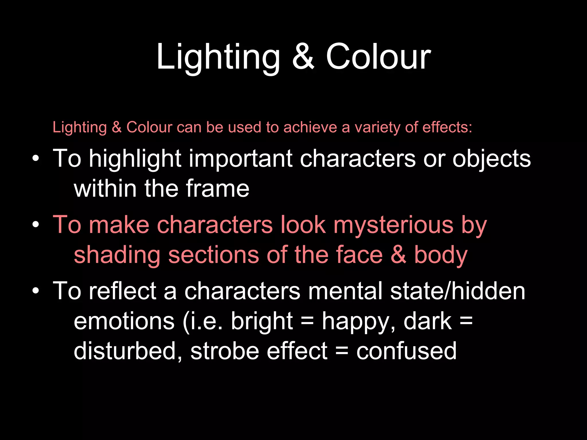 Lighting & Colour
Lighting & Colour can be used to achieve a variety of effects:
• To highlight important characters or objects
within the frame
• To make characters look mysterious by
shading sections of the face & body
• To reflect a characters mental state/hidden
emotions (i.e. bright = happy, dark =
disturbed, strobe effect = confused
 