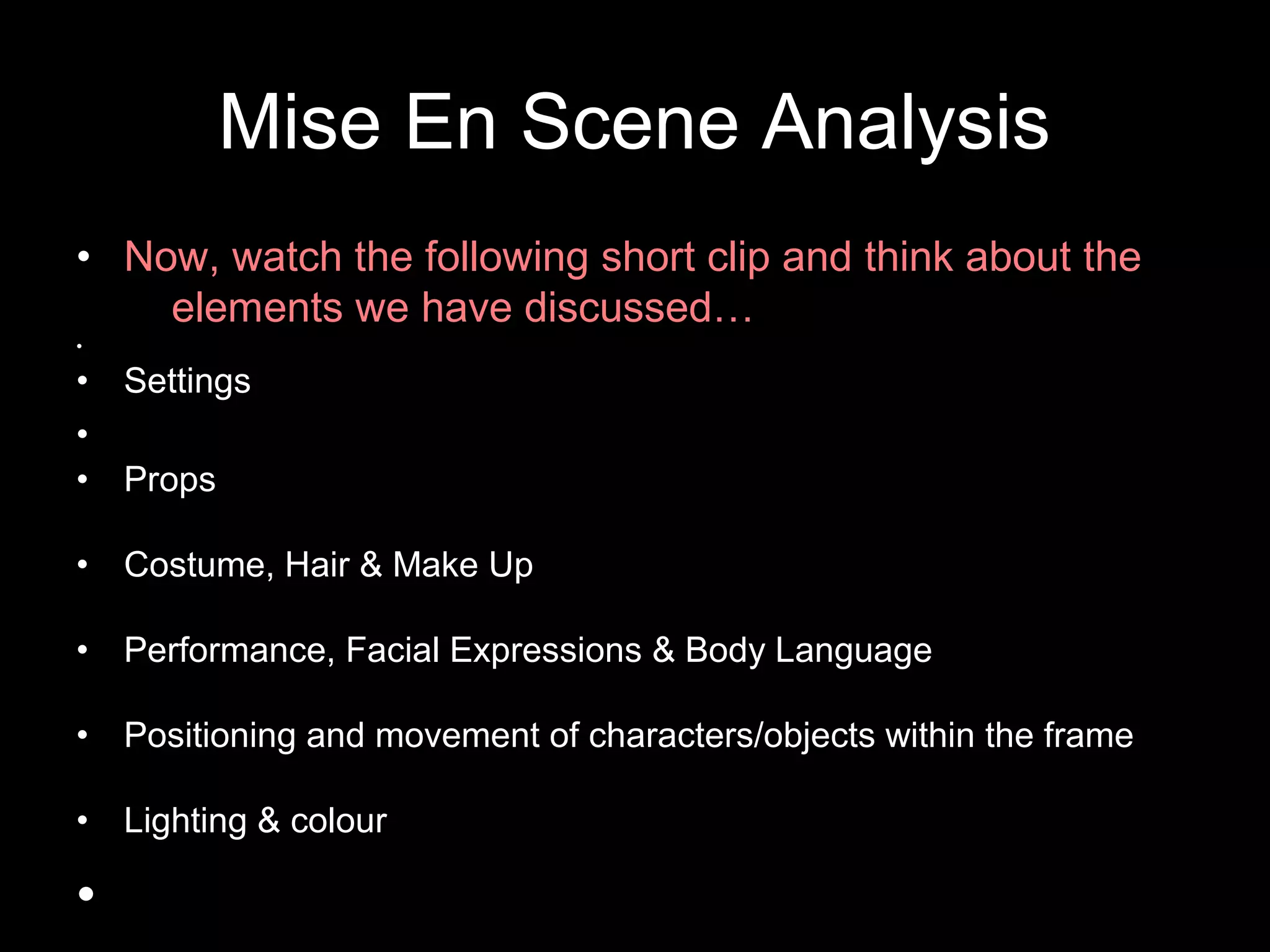 Mise En Scene Analysis
• Now, watch the following short clip and think about the
elements we have discussed…
•
• Settings
•
• Props
• Costume, Hair & Make Up
• Performance, Facial Expressions & Body Language
• Positioning and movement of characters/objects within the frame
• Lighting & colour
•
 