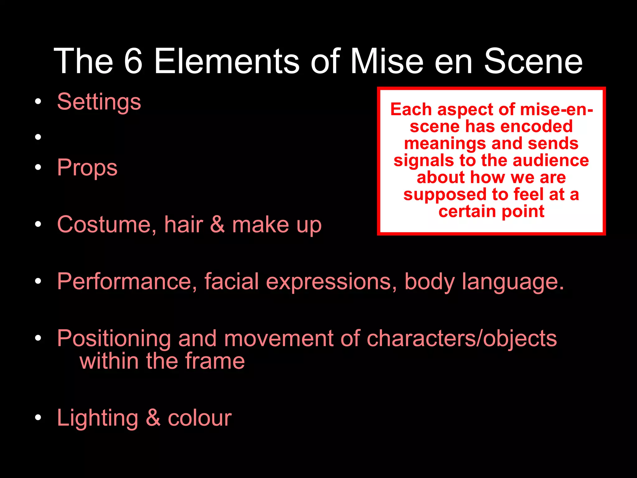 The 6 Elements of Mise en Scene
• Settings
•
• Props
• Costume, hair & make up
• Performance, facial expressions, body language.
• Positioning and movement of characters/objects
within the frame
• Lighting & colour
Each aspect of mise-en-
scene has encoded
meanings and sends
signals to the audience
about how we are
supposed to feel at a
certain point
 