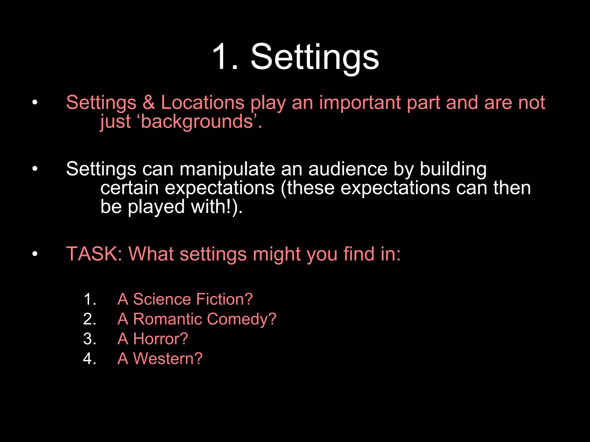 1. Settings
• Settings & Locations play an important part and are not
just ‘backgrounds’.
• Settings can manipulate an audience by building
certain expectations (these expectations can then
be played with!).
• TASK: What settings might you find in:
1. A Science Fiction?
2. A Romantic Comedy?
3. A Horror?
4. A Western?
 