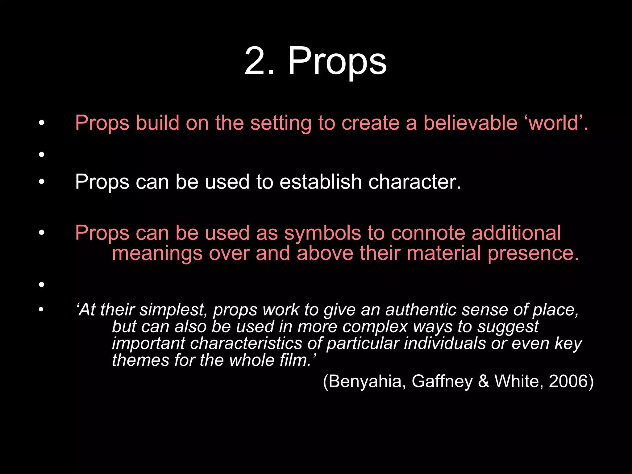 2. Props
• Props build on the setting to create a believable ‘world’.
•
• Props can be used to establish character.
• Props can be used as symbols to connote additional
meanings over and above their material presence.
•
• ‘At their simplest, props work to give an authentic sense of place,
but can also be used in more complex ways to suggest
important characteristics of particular individuals or even key
themes for the whole film.’
(Benyahia, Gaffney & White, 2006)
 