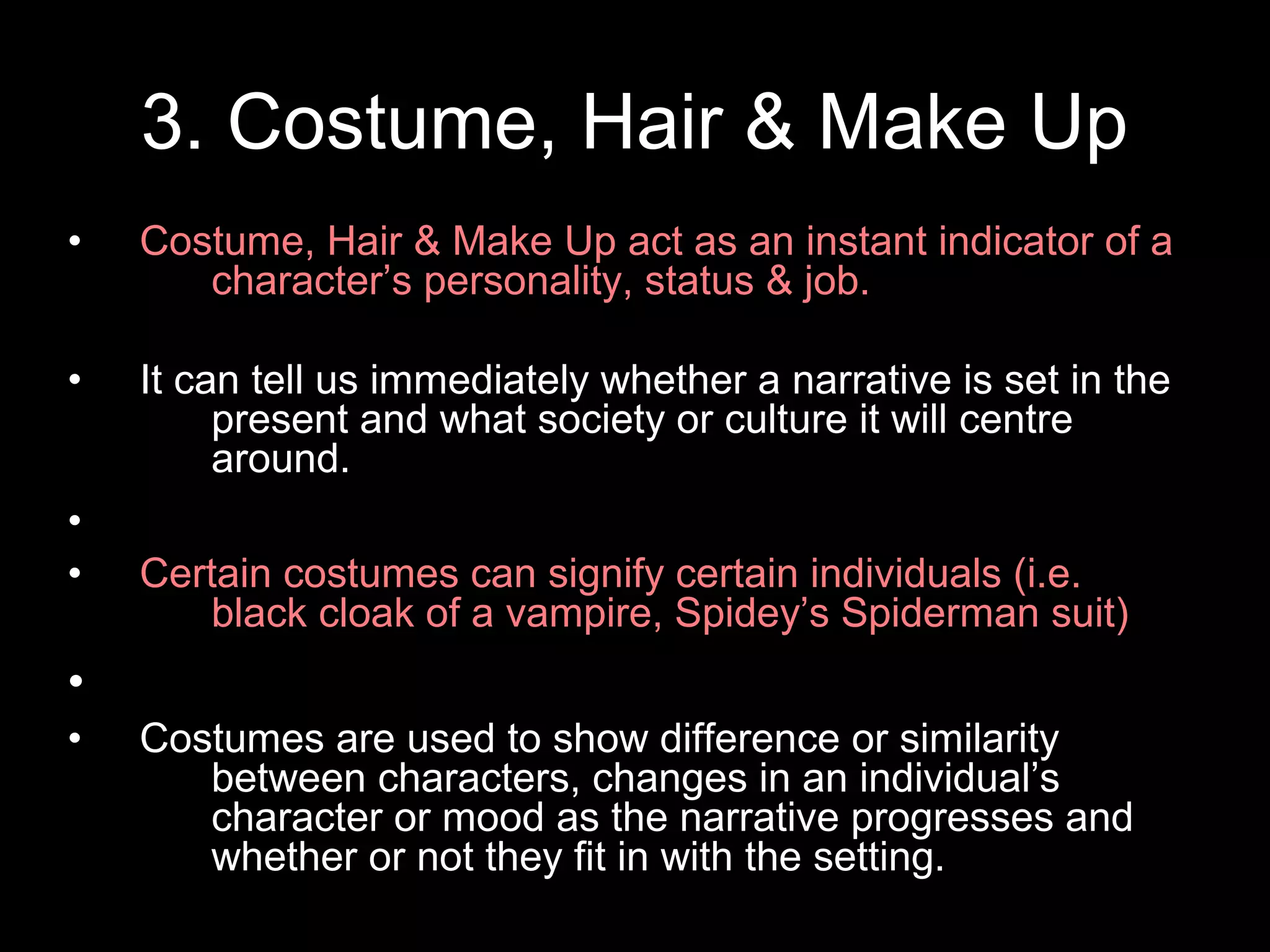 3. Costume, Hair & Make Up
• Costume, Hair & Make Up act as an instant indicator of a
character’s personality, status & job.
• It can tell us immediately whether a narrative is set in the
present and what society or culture it will centre
around.
•
• Certain costumes can signify certain individuals (i.e.
black cloak of a vampire, Spidey’s Spiderman suit)
•
• Costumes are used to show difference or similarity
between characters, changes in an individual’s
character or mood as the narrative progresses and
whether or not they fit in with the setting.
 