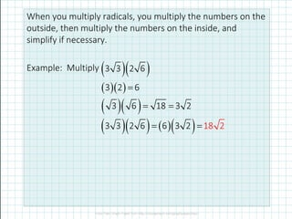 When you multiply radicals, you multiply the numbers on the
outside, then multiply the numbers on the inside, and
simplify if necessary.
Example: Multiply ( )( )3 3 2 6
( )( )
( )( )
3 2 6
3 6 18 3 2
=
= =
( )( ) ( )( ) 23 3 2 6 6 3 82 1= =
 