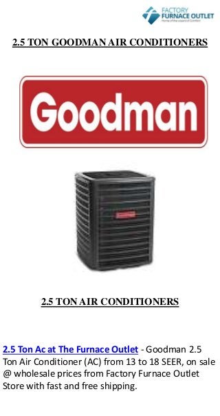 2.5 TON GOODMAN AIR CONDITIONERS
2.5 TON AIR CONDITIONERS
2.5 Ton Ac at The Furnace Outlet - Goodman 2.5
Ton Air Conditioner (AC) from 13 to 18 SEER, on sale
@ wholesale prices from Factory Furnace Outlet
Store with fast and free shipping.
 