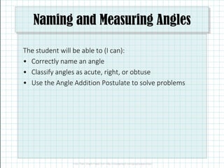 Naming and Measuring Angles
The student will be able to (I can):
• Correctly name an angle
• Classify angles as acute, right, or obtuse
• Use the Angle Addition Postulate to solve problems• Use the Angle Addition Postulate to solve problems
 