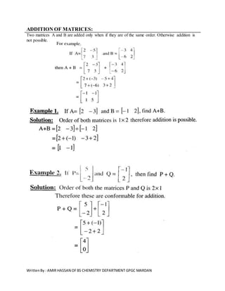 WrittenBy : AMIR HASSAN OFBS CHEMISTRY DEPARTMENT GPGC MARDAN
ADDITION OF MATRICES:
Two matrices A and B are added only when if they are of the same order. Otherwise addition is
not possible.
 