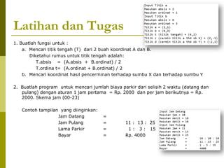 Latihan dan Tugas
1. Buatlah fungsi untuk :
a. Mencari titik tengah (T) dari 2 buah koordinat A dan B.
Diketahui rumus untuk titik tengah adalah:
T.absis = (A.absis + B.ordinat) / 2
T.ordina t= (A.ordinat + B.ordinat) / 2
b. Mencari koordinat hasil pencerminan terhadap sumbu X dan terhadap sumbu Y
2. Buatlah program untuk mencari jumlah biaya parkir dari selisih 2 waktu (datang dan
pulang) dengan aturan 1 jam pertama = Rp. 2000 dan per jam berikutnya = Rp.
2000. Skema jam (00-23)
Contoh tampilan yang diinginkan:
Jam Datang =
Jam Pulang = 11 : 13 : 25
Lama Parkir = 1 : 3 : 15
Bayar = Rp. 4000
 