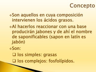 Son aquellos en cuya composición
intervienen los ácidos grasos.
Al hacerlos reaccionar con una base
producirán jabones y de ahí el nombre
de saponificables (sapon en latín es
jabón)
Son:
 los simples: grasas
 los complejos: fosfolípidos.
 