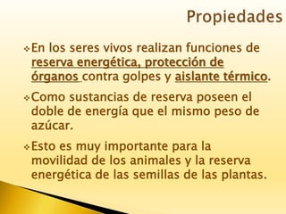 En los seres vivos realizan funciones de
reserva energética, protección de
órganos contra golpes y aislante térmico.
Como sustancias de reserva poseen el
doble de energía que el mismo peso de
azúcar.
Esto es muy importante para la
movilidad de los animales y la reserva
energética de las semillas de las plantas.
 