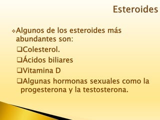 Algunos de los esteroides más
abundantes son:
Colesterol.
Ácidos biliares
Vitamina D
Algunas hormonas sexuales como la
progesterona y la testosterona.
 
