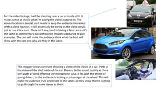This imagery shows someone shooting a video whilst inside of a car. Parts of
the video will be shot inside of the car. There is better sound quality as there
isn't gusts of wind effecting the microphone. Also, it fits with the theme of
young drivers, as the audience is looking at a teenager at the wheel. This will
make the audience trust and relate to the talker, as they know that he is going
to go through the same issues as them.
For the video footage, I will be shooting near a car or inside of it. It
makes sense as that is what I'm basing the videos subject on. The
videos location is crucial, as it needs to keep the audience interested.
With a bland location, it will essentially be boring as the video would
just act as a face cam. There isn't any point in having a face cam as it’s
the same as commentary but without the imagery appearing to give
examples. The cars will make the audience think what the host will
show with the cars and why are they in the video.
 