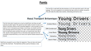Andale Mono
DIN Condensed
Arial Black
Helvetica
Avenir Next
This font fits in well with the documentary, as it’s the same font used in UK road
signage. This can be applied to an existing road sign outline to explain my points .
This will make the video look creative, interesting and hard to miss.
Fonts
Bold fonts are good to use on titles for segments. They are clear and stand
out from the small text. The bold fonts will be used to introduce a new
topic.
The thin fonts don’t stand out as much as bold fonts, but they are well
spaced out when typed. The spaced out text makes it easier to read, as it
doesn’t look like a block of text squashed together. It also provides an easy
read as it isn’t a funny/unusual shape or too sharp, its smooth and thin.
This would go well for the quotes, as I don’t need a themed and wacky
font to represent what someone has said, as it would look more like a
title. Quotes need seperate fonts so that they look separate from the
secondary researched facts, as its more of an opinion based research than
factual.
 