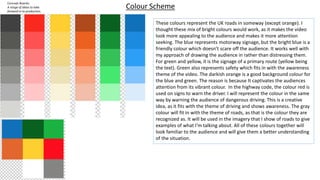 Concept Boards:
A range of ideas to take
forward in to production.
Should include images, colour
schemes and font choices.
Could include mock ups and
evidence of existing design
work which is inspiring you.
Colour Scheme
These colours represent the UK roads in someway (except orange). I
thought these mix of bright colours would work, as it makes the video
look more appealing to the audience and makes it more attention
seeking. The blue represents motorway signage, but the bright blue is a
friendly colour which doesn’t scare off the audience. It works well with
my approach of drawing the audience in rather than distressing them.
For green and yellow, it is the signage of a primary route (yellow being
the text). Green also represents safety which fits in with the awareness
theme of the video. The darkish orange is a good background colour for
the blue and green. The reason is because It captivates the audiences
attention from its vibrant colour. In the highway code, the colour red is
used on signs to warn the driver. I will represent the colour in the same
way by warning the audience of dangerous driving. This is a creative
idea, as it fits with the theme of driving and shows awareness. The gray
colour will fit in with the theme of roads, as that is the colour they are
recognized as. It will be used in the imagery that I show of roads to give
examples of what I'm talking about. All of these colours together will
look familiar to the audience and will give them a better understanding
of the situation.
 