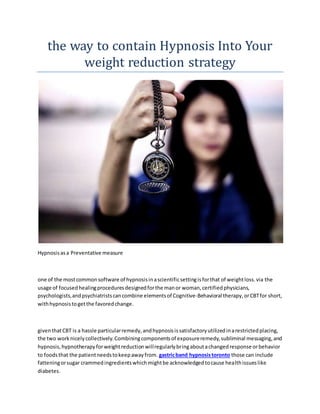 the way to contain Hypnosis Into Your
weight reduction strategy
Hypnosisasa Preventative measure
one of the mostcommonsoftware of hypnosisinascientificsettingisforthat of weightloss.via the
usage of focusedhealingproceduresdesignedforthe manor woman,certifiedphysicians,
psychologists,andpsychiatristscancombine elementsof Cognitive-Behavioral therapy,orCBTfor short,
withhypnosistogetthe favoredchange.
giventhatCBT is a hassle particularremedy,andhypnosisissatisfactoryutilizedinarestrictedplacing,
the two worknicelycollectively.Combiningcomponentsof exposureremedy,subliminal messaging,and
hypnosis,hypnotherapyforweightreductionwillregularlybringaboutachangedresponse orbehavior
to foodsthat the patientneedstokeepawayfrom. gastricband hypnosistoronto those can include
fatteningorsugar crammedingredientswhichmightbe acknowledgedtocause healthissueslike
diabetes.
 