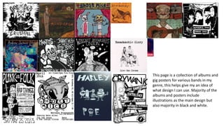 This page is a collection of albums and
gig posters for various bands in my
genre, this helps give my an idea of
what design I can use. Majority of the
albums and posters include
illustrations as the main design but
also majority in black and white.
 