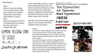 Mood Boards:
Fonts
When it comes to making
my zine most of the smaller
parts of text in the adverts
and posters, they will be
hand written in various
fonts.
These are examples of fonts I
find appropriate to my genre
but also represent a
handwritten style.
Since I would like to stick to a more
homemade approach to the zine ,
when it comes to writing my articles
and more bulk text I wont have
hands to a typewriter like they had
therefore will have to create the
effect using a font on the pc.
Also due to my theme being a genre
of punk I can include many fonts
related to that sub-culture.
Colours
For my zine I will be making mine by hand and it may
in fact include colour in the first copy, however I
would like to photocopy mine and make the whole
thing in black and white to give it a older effect and
more realistic.
Also with the images I will be including within the
zine they will also be in black and white however I
would like to use the threshold effect rather then the
standard black and white, this is more suited to my
genre and the style but also adding gradient to this
makes it look older and the photocopying has slowly
took away from the detail.
 