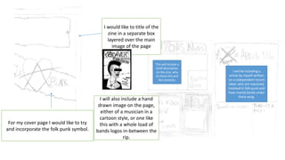 For my cover page I would like to try
and incorporate the folk punk symbol.
I would like to title of the
zine in a separate box
layered over the main
image of the page
I will also include a hand
drawn image on the page,
either of a musician in a
cartoon style, or one like
this with a whole load of
bands logos in-between the
rip.
This will include a
brief description
on the zine, why
id chose this and
the contents.
I will be including a
article by myself written
on a independent record
label, who are massively
involved in folk-punk and
have mainly bands under
there wing.
 