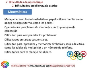 HERRAMIENTAS TIC PARA ALUMNADO CON NECESIDADES ESPECÍFICAS
 Dificultades de aprendizaje
2. Dificultades en el lenguaje escrito
Matemáticas
Manejan el cálculo sin trasladarlo al papel: cálculo mental o con
apoyo de algo externo, como los dedos.
Operaciones: problemas de memoria a corto plazo y mala
colocación.
Dificultad para comprender los problemas.
Dificultades en tareas secuenciales.
Dificultad para aprender y memorizar símbolos y series de cifras,
como las tablas de multiplicar o un número de teléfono.
Dificultades para el manejo del dinero.
 