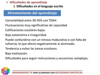 HERRAMIENTAS TIC PARA ALUMNADO CON NECESIDADES ESPECÍFICAS
 Dificultades de aprendizaje
2. Dificultades en el lenguaje escrito
Afrontamiento del aprendizaje
Comorbilidad entre 30-35% con TDAH
Fluctuaciones muy significativas de capacidad.
Calificaciones escolares bajas.
Baja autoestima e inseguridad.
Puede confundirse con un retraso madurativo o con falta de
esfuerzo, lo que afecta negativamente al alumnado.
Tendencia a evitar las tareas escolares.
Baja motivación.
Dificultades para seguir instrucciones y secuencias complejas.
 