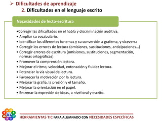 HERRAMIENTAS TIC PARA ALUMNADO CON NECESIDADES ESPECÍFICAS
•Corregir las dificultades en el habla y discriminación auditiva.
• Ampliar su vocabulario.
• Identificar los diferentes fonemas y su conversión a grafema, y viceversa
• Corregir los errores de lectura (omisiones, sustituciones, anticipaciones…)
• Corregir errores de escritura (omisiones, sustituciones, segmentación,
normas ortográficas)
• Promover la comprensión lectora.
• Mejorar el ritmo, velocidad, entonación y fluidez lectora.
• Potenciar la vía visual de lectura.
• Favorecer la motivación por la lectura.
• Mejorar la grafía, la presión y el tamaño.
• Mejorar la orientación en el papel.
• Entrenar la expresión de ideas, a nivel oral y escrito.
Necesidades de lecto-escritura
 Dificultades de aprendizaje
2. Dificultades en el lenguaje escrito
 