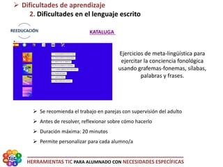 HERRAMIENTAS TIC PARA ALUMNADO CON NECESIDADES ESPECÍFICAS
 Dificultades de aprendizaje
2. Dificultades en el lenguaje escrito
KATALUGA
 Se recomienda el trabajo en parejas con supervisión del adulto
 Antes de resolver, reflexionar sobre cómo hacerlo
 Duración máxima: 20 minutos
 Permite personalizar para cada alumno/a
Ejercicios de meta-lingüística para
ejercitar la conciencia fonológica
usando grafemas-fonemas, sílabas,
palabras y frases.
 