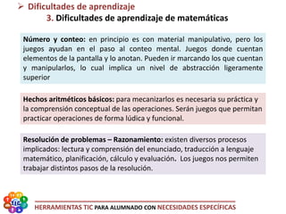 HERRAMIENTAS TIC PARA ALUMNADO CON NECESIDADES ESPECÍFICAS
Número y conteo: en principio es con material manipulativo, pero los
juegos ayudan en el paso al conteo mental. Juegos donde cuentan
elementos de la pantalla y lo anotan. Pueden ir marcando los que cuentan
y manipularlos, lo cual implica un nivel de abstracción ligeramente
superior
 Dificultades de aprendizaje
3. Dificultades de aprendizaje de matemáticas
Hechos aritméticos básicos: para mecanizarlos es necesaria su práctica y
la comprensión conceptual de las operaciones. Serán juegos que permitan
practicar operaciones de forma lúdica y funcional.
Resolución de problemas – Razonamiento: existen diversos procesos
implicados: lectura y comprensión del enunciado, traducción a lenguaje
matemático, planificación, cálculo y evaluación. Los juegos nos permiten
trabajar distintos pasos de la resolución.
 