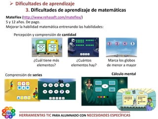 HERRAMIENTAS TIC PARA ALUMNADO CON NECESIDADES ESPECÍFICAS
MateFlex (http://www.rehasoft.com/mateflex/)
5 y 12 años. De pago.
Mejorar la habilidad matemática entrenando las habilidades:
Percepción y comprensión de cantidad
 Dificultades de aprendizaje
3. Dificultades de aprendizaje de matemáticas
Cálculo mental
¿Cuál tiene más
elementos?
¿Cuántos
elementos hay?
Marca los globos
de menor a mayor
Comprensión de series
 