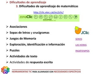HERRAMIENTAS TIC PARA ALUMNADO CON NECESIDADES ESPECÍFICAS
http://clic.xtec.cat/es/jclic/
 Asociaciones
 Sopas de letras y crucigramas
 Juegos de Memoria
 Exploración, identificación e información
 Puzzles
 Actividades de texto
 Actividades de respuesta escrita
 Dificultades de aprendizaje
3. Dificultades de aprendizaje de matemáticas
SERIES
LAS HORAS
PASATIEMPOS
 