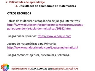 HERRAMIENTAS TIC PARA ALUMNADO CON NECESIDADES ESPECÍFICAS
OTROS RECURSOS
Tablas de multiplicar: recopilación de juegos interactivos
http://www.educaciontrespuntocero.com/recursos/juegos-
para-aprender-la-tabla-de-multiplicar/16952.html
Juegos online variados: http://www.vedoque.com
Juegos de matemáticas para Primaria:
http://www.mundoprimaria.com/juegos-matematicas/
Juegos comunes: ajedrez, buscaminas, solitarios.
 Dificultades de aprendizaje
3. Dificultades de aprendizaje de matemáticas
 